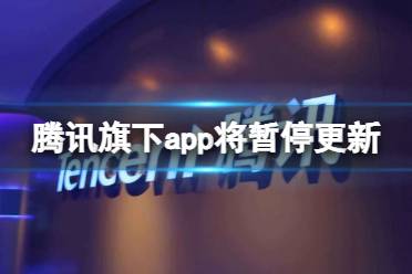 腾讯旗下APP将暂停更新 腾讯app暂停更新怎么回事