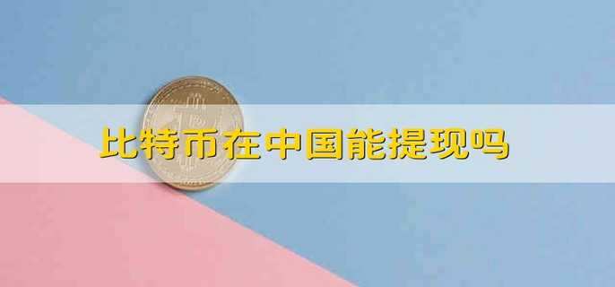 比特币在中国能提现吗 比特币在中国可以变现吗