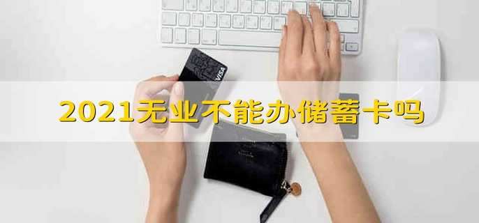 2021无业不能办储蓄卡吗 2021无业不能办理储蓄卡了吗